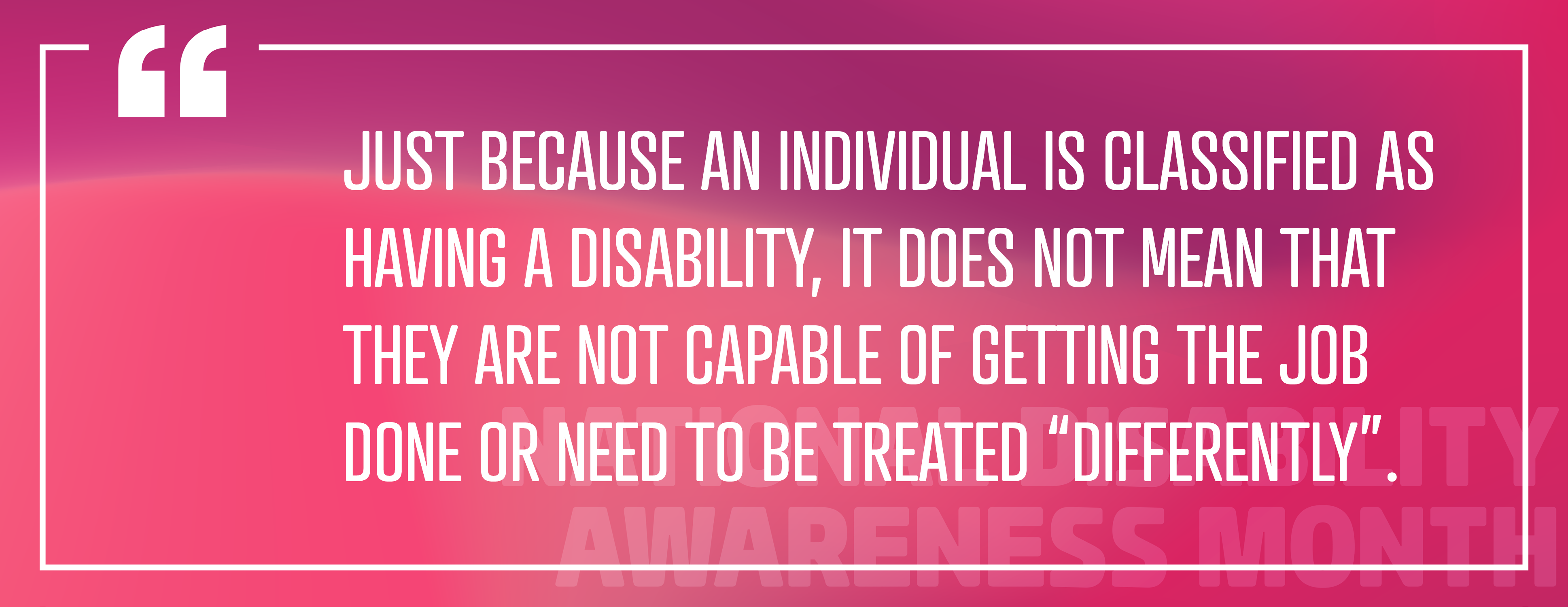 Image 4: "Just because an individual is classified as having a disability, it does not mean that they are not capable of getting the job done or need to be treated "differently"."