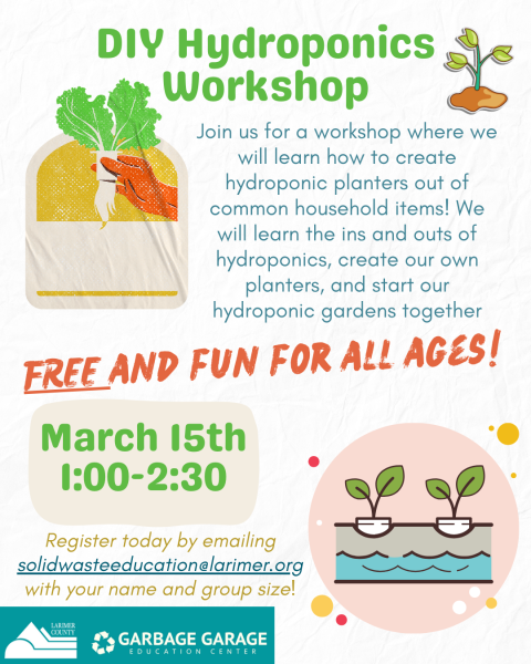 DIY Hydroponics Workshop: Join us for a workshop where we will learn how to create hydroponic planters out of household items! We will learn the ins and outs of hydroponics, create our own planters and start our hydroponics gardens together. FREE and fun for all ages! Class takes place March 15th from 1:00pm-2:30pm. To register, email solidwasteeducation@larimer.org with your name and group size.
