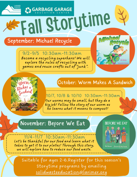 Fall Storytime dates and books for September through November. September story is Michael Recycle by Ellie Bethel, on Sept 2nd-Sept 5th. October Storytime is Worm Makes a Sandwich by Brianne Farley on Oct 7th, 8th, and 10th. There will be no storytime October 9th. November is Before We Eat by Pat Grisson, on Nov 4th-7th. All Storytime sessions begin at 10:30am. Suitable for ages 2-6. To register, please email solidwasteeducation@larimer.org with the number in your group and date attending.